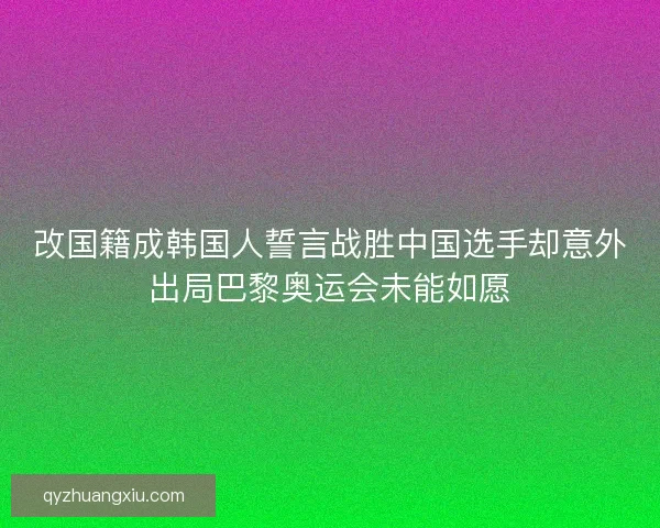 改国籍成韩国人誓言战胜中国选手却意外出局巴黎奥运会未能如愿