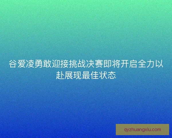 谷爱凌勇敢迎接挑战决赛即将开启全力以赴展现最佳状态