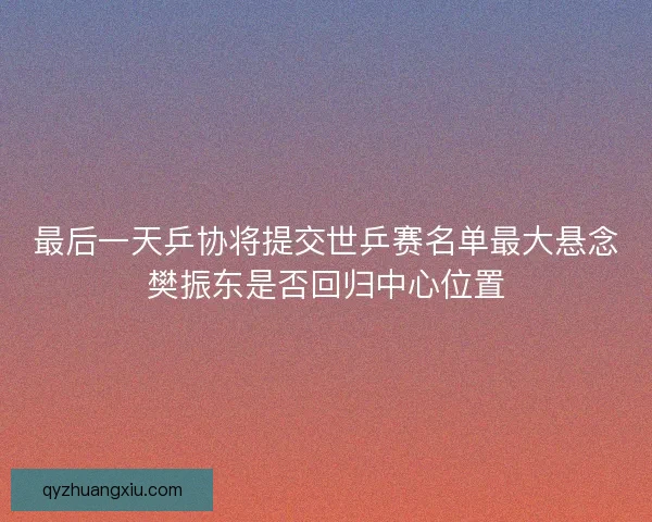 最后一天乒协将提交世乒赛名单最大悬念樊振东是否回归中心位置