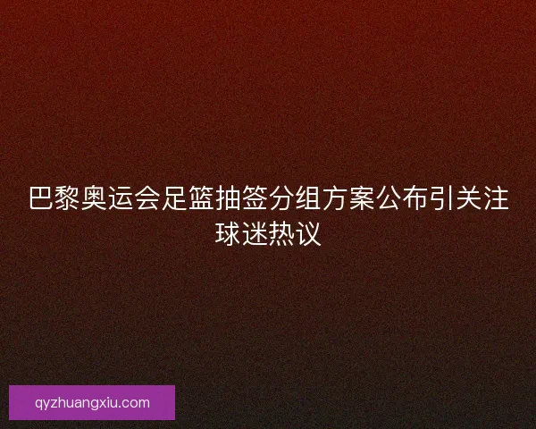巴黎奥运会足篮抽签分组方案公布引关注球迷热议